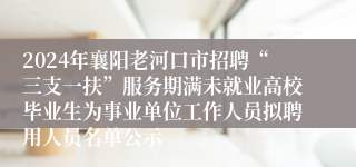 2024年襄阳老河口市招聘“三支一扶”服务期满未就业高校毕业生为事业单位工作人员拟聘用人员名单公示