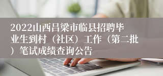 2022山西吕梁市临县招聘毕业生到村（社区）工作（第二批）笔试成绩查询公告