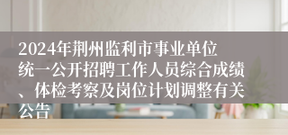 2024年荆州监利市事业单位统一公开招聘工作人员综合成绩、体检考察及岗位计划调整有关公告