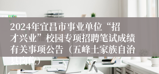 2024年宜昌市事业单位“招才兴业”校园专项招聘笔试成绩有关事项公告（五峰土家族自治县岗位）
