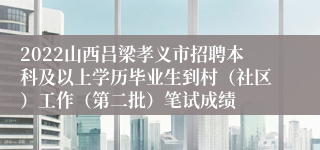 2022山西吕梁孝义市招聘本科及以上学历毕业生到村（社区）工作（第二批）笔试成绩