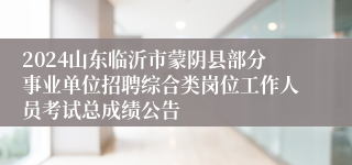 2024山东临沂市蒙阴县部分事业单位招聘综合类岗位工作人员考试总成绩公告