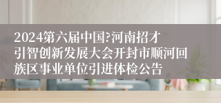 2024第六届中国?河南招才引智创新发展大会开封市顺河回族区事业单位引进体检公告