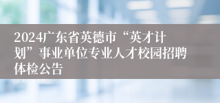 2024广东省英德市“英才计划”事业单位专业人才校园招聘体检公告