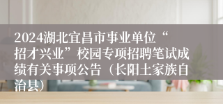 2024湖北宜昌市事业单位“招才兴业”校园专项招聘笔试成绩有关事项公告（长阳土家族自治县）