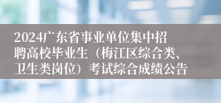 2024广东省事业单位集中招聘高校毕业生（梅江区综合类、卫生类岗位）考试综合成绩公告