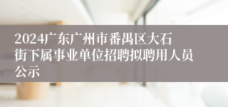 2024广东广州市番禺区大石街下属事业单位招聘拟聘用人员公示