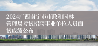 2024广西南宁市市政和园林管理局考试招聘事业单位人员面试成绩公布