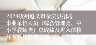 2024贵州遵义市余庆县招聘事业单位人员（综合管理类、中小学教师类）总成绩及进入体检环节人员名单公示