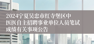 2024宁夏吴忠市红寺堡区中医医自主招聘事业单位人员笔试成绩有关事项公告