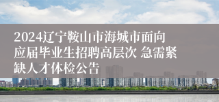 2024辽宁鞍山市海城市面向应届毕业生招聘高层次 急需紧缺人才体检公告