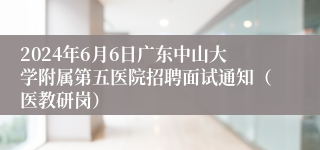 2024年6月6日广东中山大学附属第五医院招聘面试通知（医教研岗）