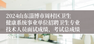 2024山东淄博市周村区卫生健康系统事业单位招聘卫生专业技术人员面试成绩、考试总成绩公告