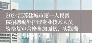 2024江苏盐城市第一人民医院招聘编外护理专业技术人员 资格复审合格参加面试、实践操作技能考核人员名册