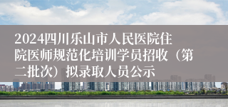 2024四川乐山市人民医院住院医师规范化培训学员招收（第二批次）拟录取人员公示