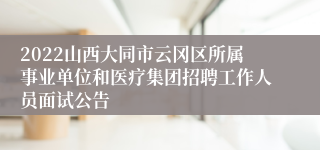 2022山西大同市云冈区所属事业单位和医疗集团招聘工作人员面试公告
