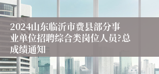 2024山东临沂市费县部分事业单位招聘综合类岗位人员?总成绩通知