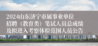 2024山东济宁市属事业单位招聘（教育类）笔试人员总成绩及拟进入考察体检范围人员公告