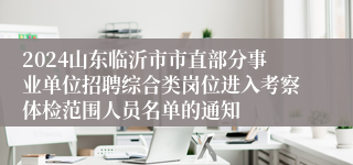 2024山东临沂市市直部分事业单位招聘综合类岗位进入考察体检范围人员名单的通知