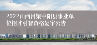2022山西吕梁中阳县事业单位招才引智资格复审公告