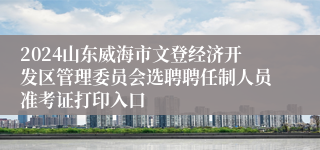 2024山东威海市文登经济开发区管理委员会选聘聘任制人员准考证打印入口