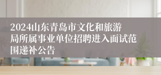 2024山东青岛市文化和旅游局所属事业单位招聘进入面试范围递补公告