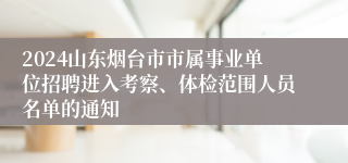 2024山东烟台市市属事业单位招聘进入考察、体检范围人员名单的通知