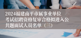 2024福建南平市属事业单位考试招聘资格复审合格拟进入公共题面试人员名单（三）