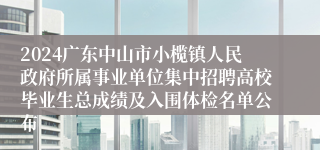 2024广东中山市小榄镇人民政府所属事业单位集中招聘高校毕业生总成绩及入围体检名单公布