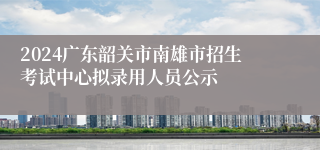 2024广东韶关市南雄市招生考试中心拟录用人员公示
