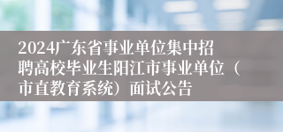 2024广东省事业单位集中招聘高校毕业生阳江市事业单位（市直教育系统）面试公告