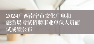 2024广西南宁市文化广电和旅游局考试招聘事业单位人员面试成绩公布