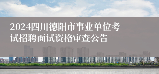 2024四川德阳市事业单位考试招聘面试资格审查公告