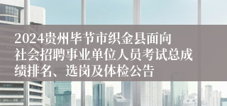 2024贵州毕节市织金县面向社会招聘事业单位人员考试总成绩排名、选岗及体检公告