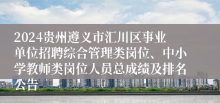 2024贵州遵义市汇川区事业单位招聘综合管理类岗位、中小学教师类岗位人员总成绩及排名公告