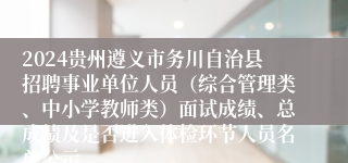 2024贵州遵义市务川自治县招聘事业单位人员（综合管理类、中小学教师类）面试成绩、总成绩及是否进入体检环节人员名单公示