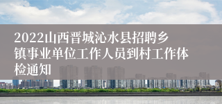 2022山西晋城沁水县招聘乡镇事业单位工作人员到村工作体检通知
