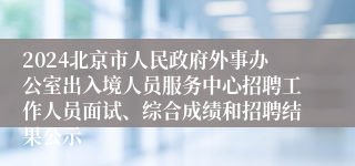 2024北京市人民政府外事办公室出入境人员服务中心招聘工作人员面试、综合成绩和招聘结果公示