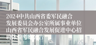 2024中共山西省委军民融合发展委员会办公室所属事业单位山西省军民融合发展促进中心招聘体检考察公告