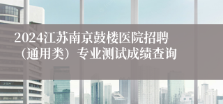 2024江苏南京鼓楼医院招聘（通用类）专业测试成绩查询