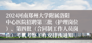 2024河南郑州大学附属洛阳中心医院招聘第三批（护理岗位）、第四批（合同制工作人员岗位）考试考察工作安排预通知