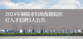 2024年铜陵市妇幼保健院医疗人才招聘5人公告