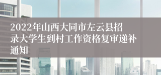 2022年山西大同市左云县招录大学生到村工作资格复审递补通知