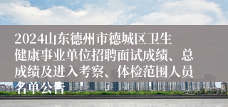 2024山东德州市德城区卫生健康事业单位招聘面试成绩、总成绩及进入考察、体检范围人员名单公告