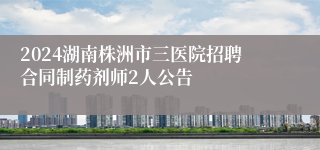 2024湖南株洲市三医院招聘合同制药剂师2人公告