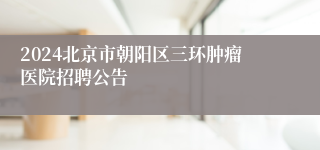 2024北京市朝阳区三环肿瘤医院招聘公告