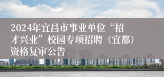 2024年宜昌市事业单位“招才兴业”校园专项招聘（宜都）资格复审公告