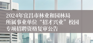 2024年宜昌市林业和园林局所属事业单位“招才兴业”校园专项招聘资格复审公告