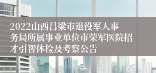 2022山西吕梁市退役军人事务局所属事业单位市荣军医院招才引智体检及考察公告