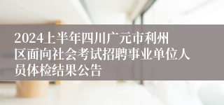 2024上半年四川广元市利州区面向社会考试招聘事业单位人员体检结果公告